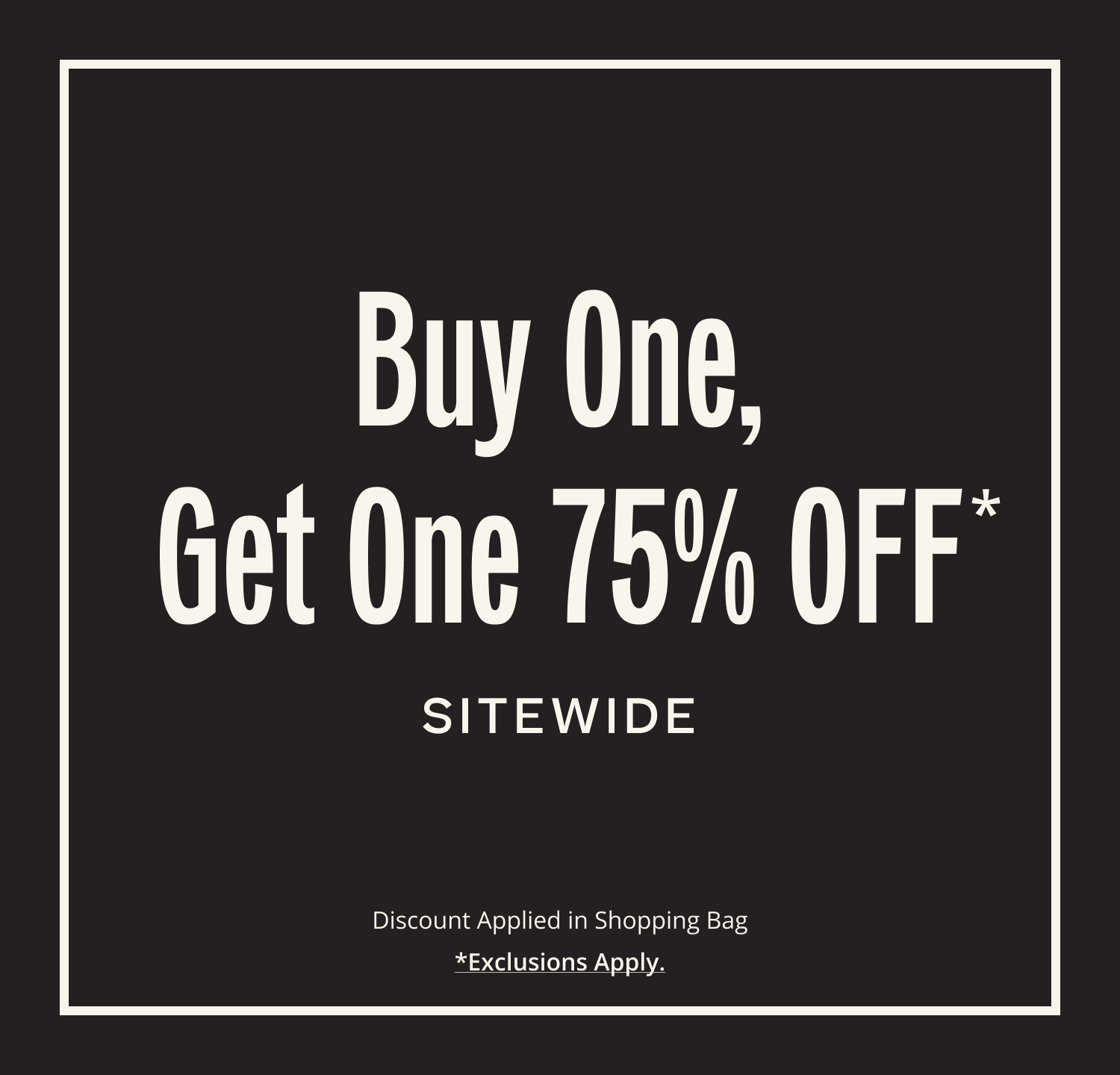 Buy One, Get One 75% OFF* SITEWIDE. Discount applied in shopping bag. *Exclusions Apply.