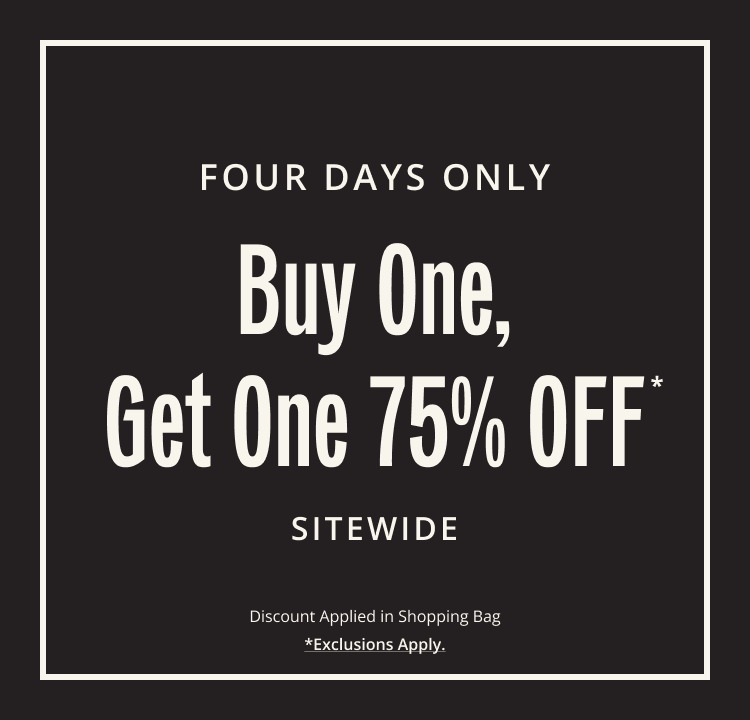 FOUR DAYS ONLY. Buy One, Get One 75% OFF* SITWIDE. Discount Applied in Shopping Bag. Exclusions Apply.