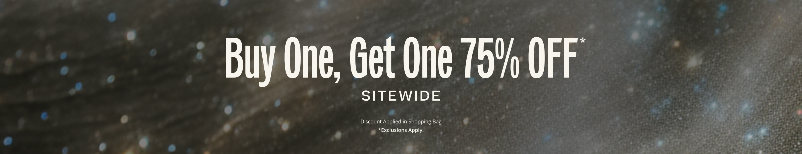 Buy One, Get One 75 OFF* SITEWIDE. Discount Applied in Shopping Bag.