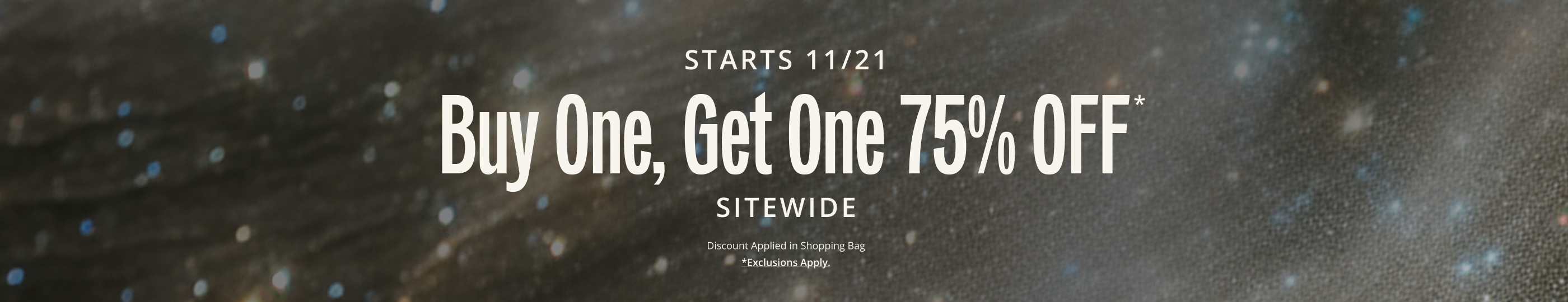 STARTS 11/21. Buy One, Get One 75% OFF* SITEWIDE. Discount Applied in Shopping Bag.