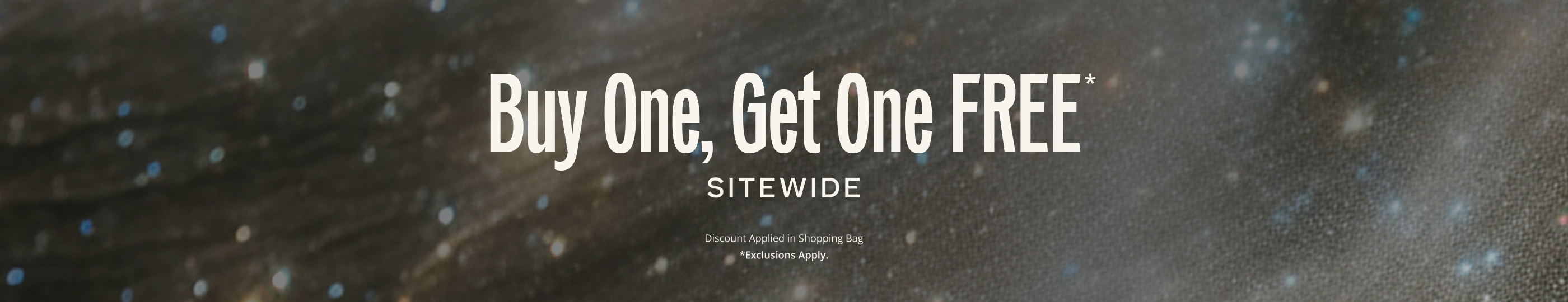 Buy One, Get One FREE* SITEWIDE. Discount Applied in Shopping Bag.