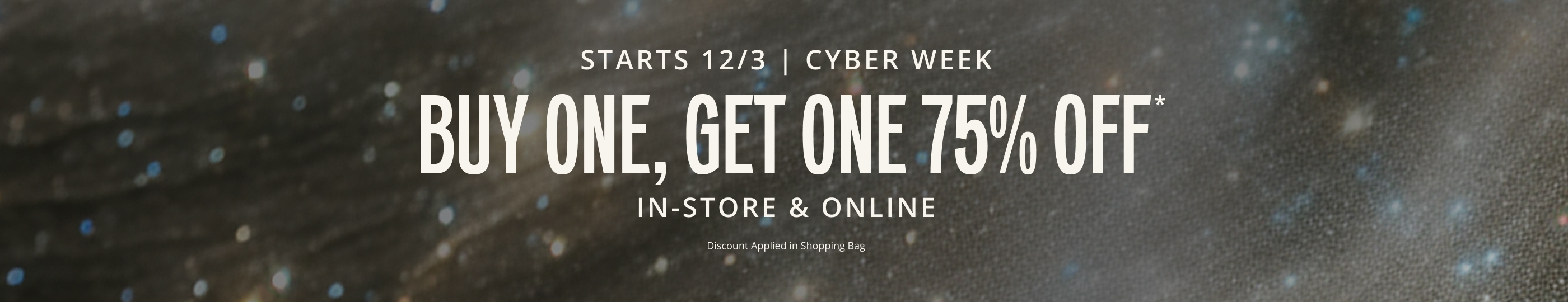 STARTS 12/4. CYBER WEEK. Buy One, Get One 75% OFF* IN-STORE & ONLINE. Discount Applied in Shopping Bag.