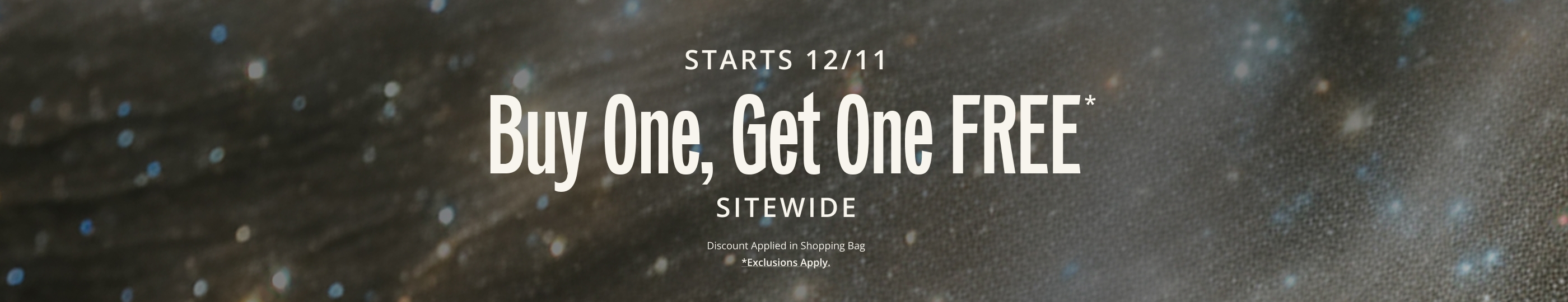 STARTS 11/7. Buy One, Get One FREE* SITEWIDE. Discount Applied in Shopping Bag.