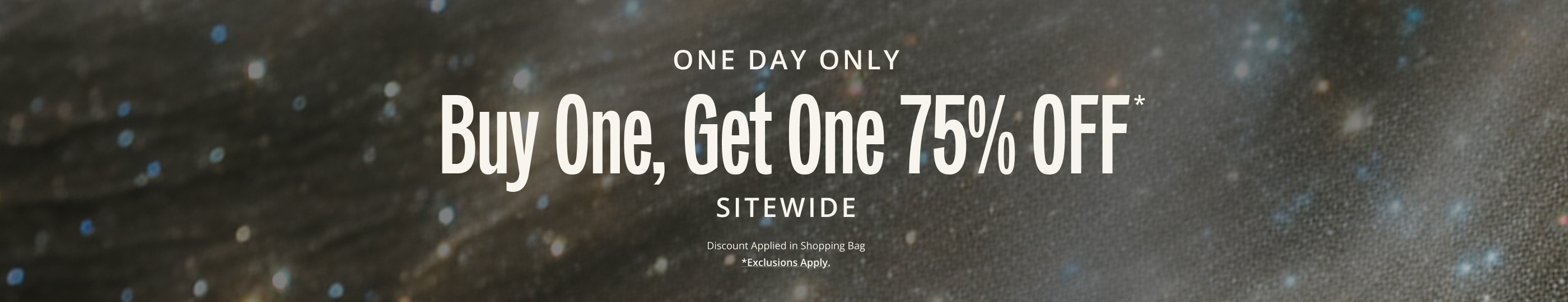 Buy One, Get One 75 OFF* IN-STORE & ONLINE. Discount Applied in Shopping Bag.