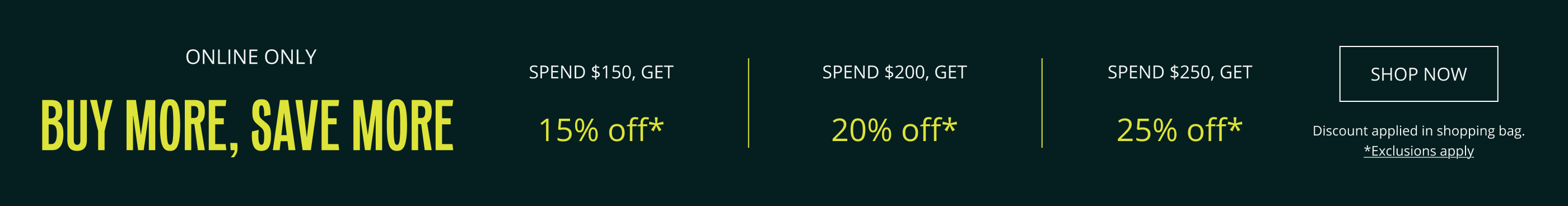 ONLINE ONLY. BUY MORE, SAVE MORE. SPEND $150, GET 15% OFF*. SPEND $200, GET 20% OFF*. SPEND $250, GET 25% OFF. DISCOUNT APPLIED IN SHOPPING BAG. *EXCLUSIONS APPLY