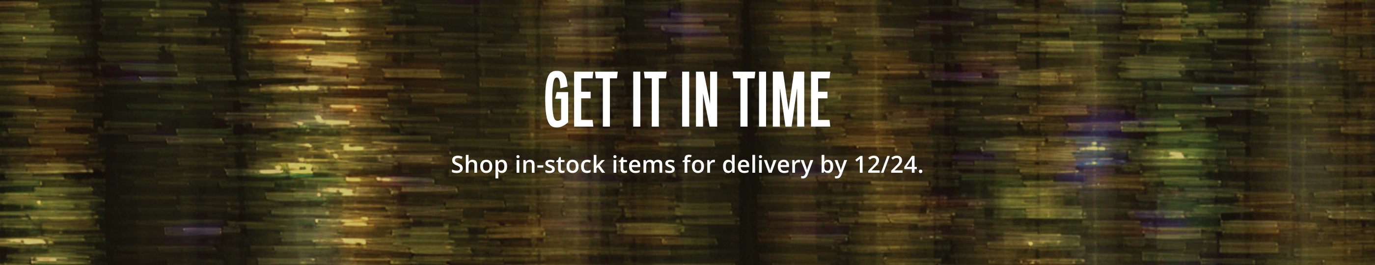GET IT IN TIME. Shop in-stock items for delivery by 12/24.